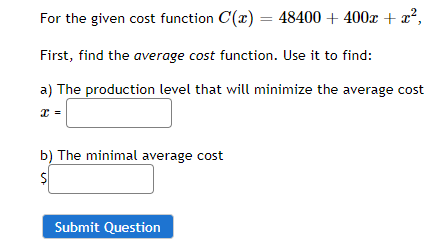 For the given cost function C(x) = 48400 + 400x + x²,
First, find the average cost function. Use it to find:
a) The production level that will minimize the average cost
b) The minimal average cost
Submit Question
