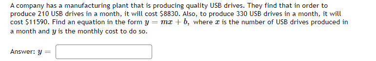 A company has a manufacturing plant that is producing quality USB drives. They find that in order to
produce 210 USB drives in a month, it will cost $8830. Also, to produce 330 USB drives in a month, it will
cost $11590. Find an equation in the form y = mx +b, where x is the number of USB drives produced in
a month and y is the monthly cost to do so.
Answer: y
