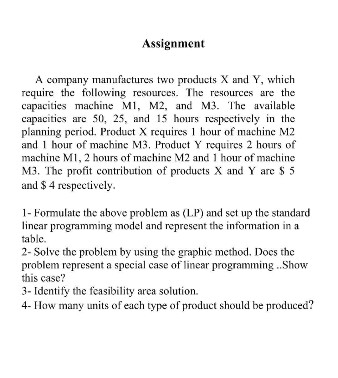 Assignment
A company manufactures two products X and Y, which
require the following resources. The resources are the
capacities machine M1, M2, and M3. The available
capacities are 50, 25, and 15 hours respectively in the
planning period. Product X requires 1 hour of machine M2
and 1 hor
of machine M3. Product Y requires 2 hours of
machine M1, 2 hours of machine M2 and 1 hour of machine
M3. The profit contribution of products X and Y are $ 5
and $ 4 respectively.
1- Formulate the above problem as (LP) and set up the standard
linear programming model and represent the information in a
table.
2- Solve the problem by using the graphic method. Does the
problem represent a special case of linear programming ..Show
this case?
3- Identify the feasibility area solution.
4- How many units of each type of product should be produced?
