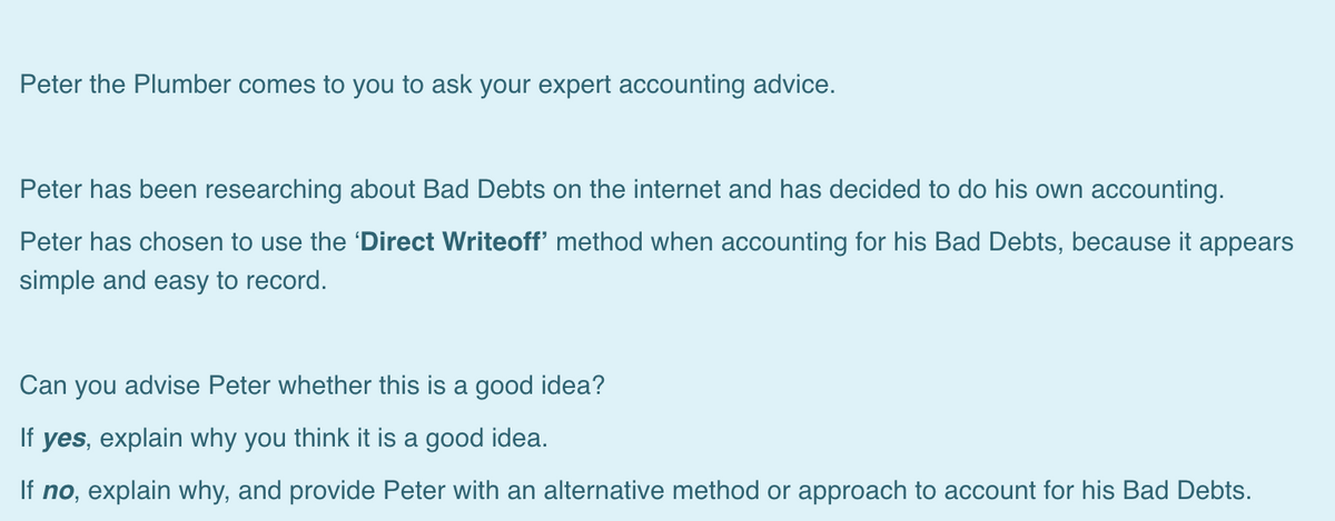 Peter the Plumber comes to you to ask your expert accounting advice.
Peter has been researching about Bad Debts on the internet and has decided to do his own accounting.
Peter has chosen to use the 'Direct Writeoff' method when accounting for his Bad Debts, because it appears
simple and easy to record.
Can you advise Peter whether this is a good idea?
If yes, explain why you think it is a good idea.
If no, explain why, and provide Peter with an alternative method or approach to account for his Bad Debts.
