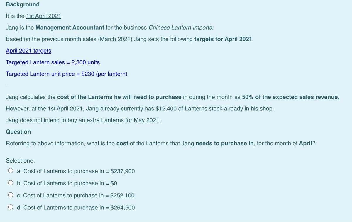 Background
It is the 1st April 2021.
Jang is the Management Accountant for the business Chinese Lantern Imports.
Based on the previous month sales (March 2021) Jang sets the following targets for April 2021.
April 2021 targets
Targeted Lantern sales = 2,300 units
Targeted Lantern unit price = $230 (per lantern)
Jang calculates the cost of the Lanterns he will need to purchase in during the month as 50% of the expected sales revenue.
However, at the 1st April 2021, Jang already currently has $12,400 of Lanterns stock already in his shop.
Jang does not intend to buy an extra Lanterns for May 2021.
Question
Referring to above information, what is the cost of the Lanterns that Jang needs to purchase in, for the month of April?
Select one:
a. Cost of Lanterns to purchase in = $237,900
O b. Cost of Lanterns to purchase in = $0
O c. Cost of Lanterns to purchase in = $252,100
O d. Cost of Lanterns to purchase in = $264,500
