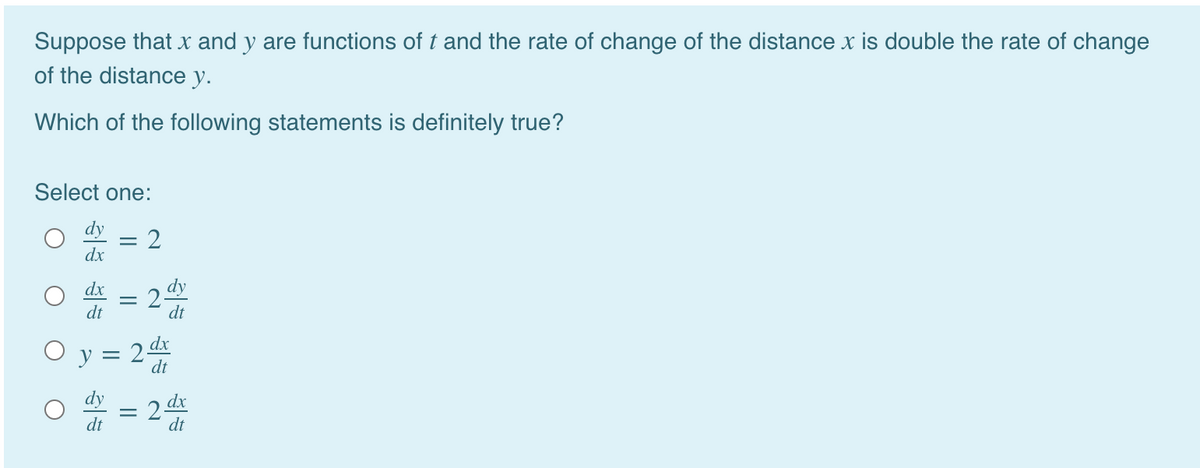 Suppose that x and y are functions of t and the rate of change of the distance x is double the rate of change
of the distance y.
Which of the following statements is definitely true?
Select one:
dy
dx
dx
2-
dt
dt
O y =
dt
dt
dt
