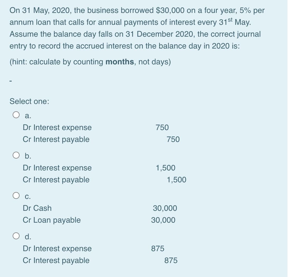 On 31 May, 2020, the business borrowed $30,000 on a four year, 5% per
annum loan that calls for annual payments of interest every 31st May.
Assume the balance day falls on 31 December 2020, the correct journal
entry to record the accrued interest on the balance day in 2020 is:
(hint: calculate by counting months, not days)
Select one:
а.
Dr Interest expense
750
Cr Interest payable
750
O b.
Dr Interest expense
1,500
Cr Interest payable
1,500
С.
Dr Cash
30,000
Cr Loan payable
30,000
d.
Dr Interest expense
875
Cr Interest payable
875
