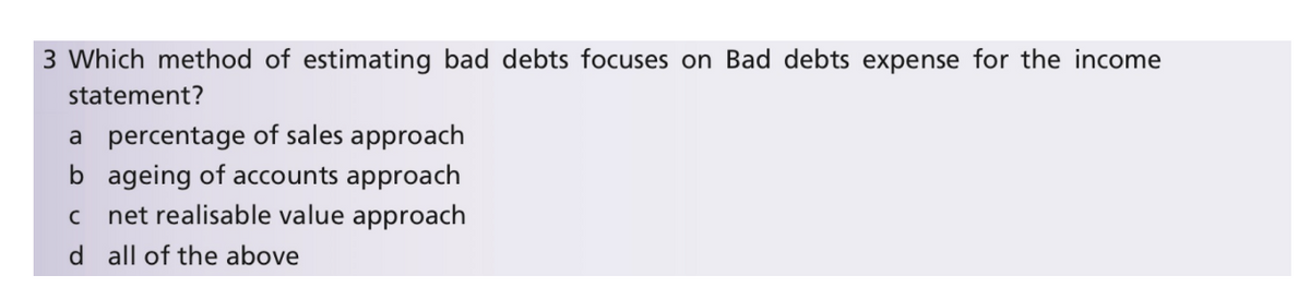 3 Which method of estimating bad debts focuses on Bad debts expense for the income
statement?
a percentage of sales approach
b ageing of accounts approach
net realisable value approach
d all of the above
