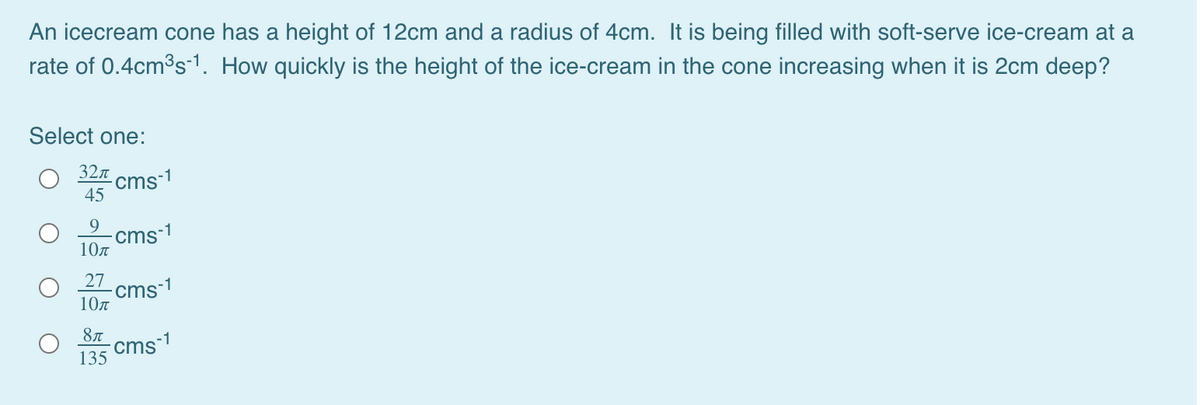 An icecream cone has a height of 12cm and a radius of 4cm.
is being filled with soft-serve ice-cream at a
rate of 0.4cmos1. How quickly is the height of the ice-cream in the cone increasing when it is 2cm deep?
Select one:
32л
cms-1
45
cms-1
10n
27
cms-1
10n
8л
cms-1
135
