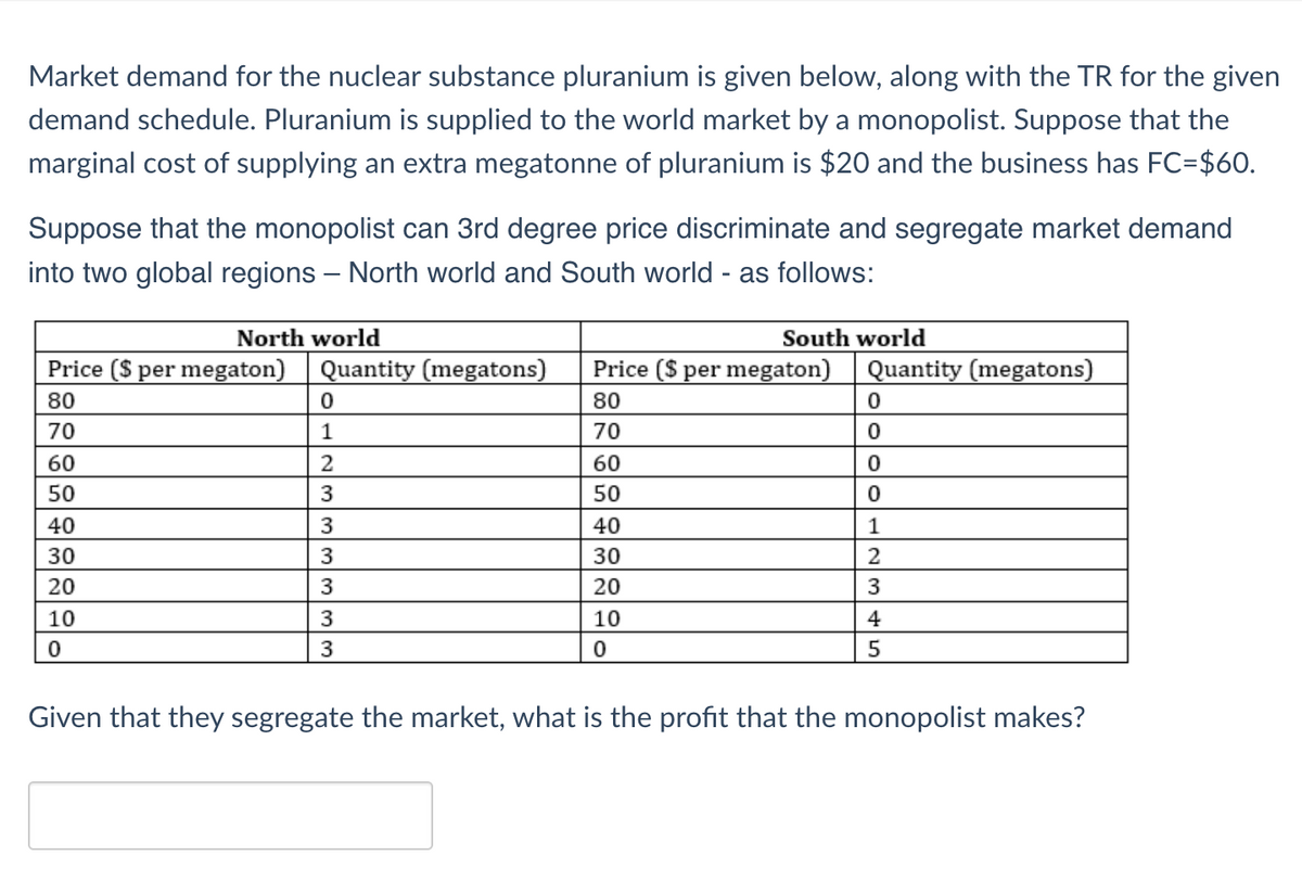 Market demand for the nuclear substance pluranium is given below, along with the TR for the given
demand schedule. Pluranium is supplied to the world market by a monopolist. Suppose that the
marginal cost of supplying an extra megatonne of pluranium is $20 and the business has FC=$60.
Suppose that the monopolist can 3rd degree price discriminate and segregate market demand
into two global regions - North world and South world - as follows:
North world
Price ($ per megaton) Quantity (megatons)
80
70
60
50
40
30
20
10
0
0
1
2
3
3
3
3
3
3
Price ($ per megaton)
80
70
60
50
40
30
20
South world
10
0
Quantity (megatons)
0
0
0
0
1
2
3
4
5
Given that they segregate the market, what is the profit that the monopolist makes?