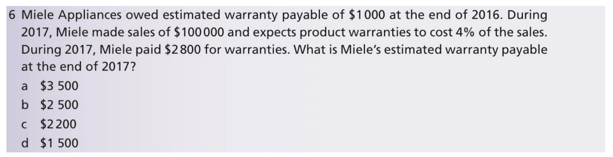 6 Miele Appliances owed estimated warranty payable of $1000 at the end of 2016. During
2017, Miele made sales of $100000 and expects product warranties to cost 4% of the sales.
During 2017, Miele paid $2800 for warranties. What is Miele's estimated warranty payable
at the end of 2017?
a $3 500
b $2 500
c $2 200
d $1 500
