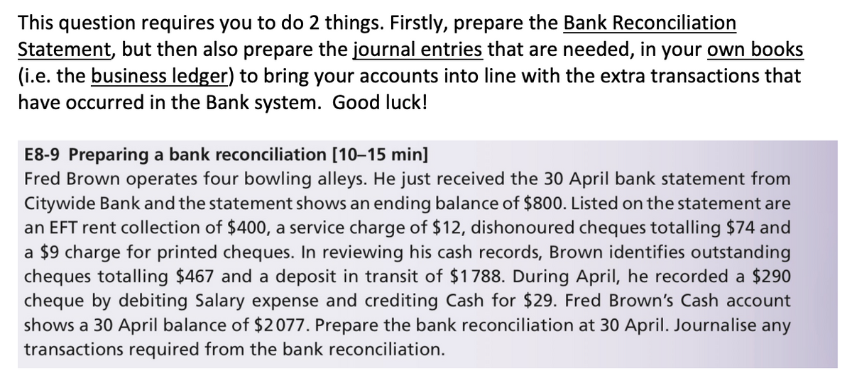 This question requires you to do 2 things. Firstly, prepare the Bank Reconciliation
Statement, but then also prepare the journal entries that are needed, in your own books
(i.e. the business ledger) to bring your accounts into line with the extra transactions that
have occurred in the Bank system. Good luck!
E8-9 Preparing a bank reconciliation [10–15 min]
Fred Brown operates four bowling alleys. He just received the 30 April bank statement from
Citywide Bank and the statement shows an ending balance of $800. Listed on the statement are
an EFT rent collection of $400, a service charge of $12, dishonoured cheques totalling $74 and
a $9 charge for printed cheques. In reviewing his cash records, Brown identifies outstanding
cheques totalling $467 and a deposit in transit of $1788. During April, he recorded a $290
cheque by debiting Salary expense and crediting Cash for $29. Fred Brown's Cash account
shows a 30 April balance of $2077. Prepare the bank reconciliation at 30 April. Journalise any
transactions required from the bank reconciliation.
