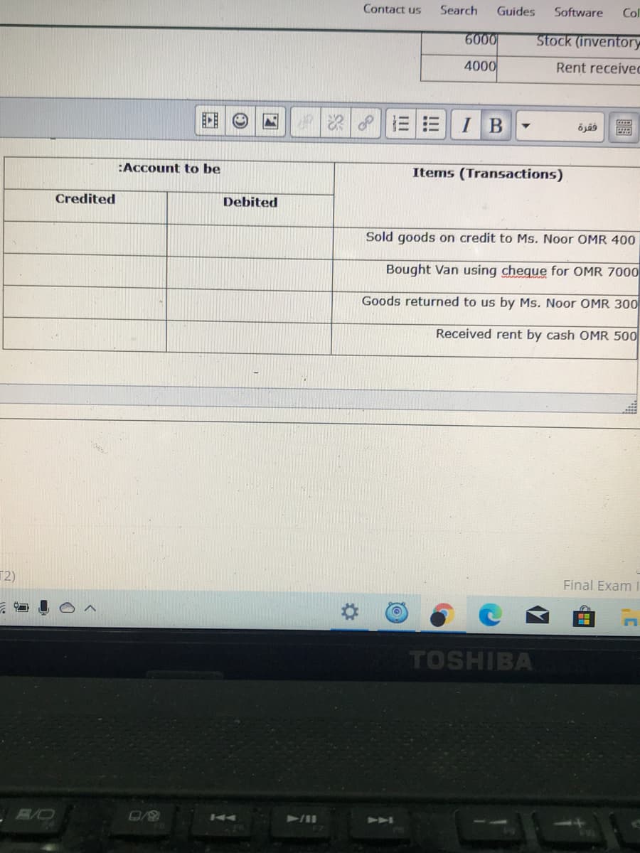 Contact us
Search
Guides
Software
Col
6000
Stock (inventory
4000
Rent received
三三
I B
:Account to be
Items (Transactions)
Credited
Debited
Sold goods on credit to Ms. Noor OMR 400
Bought Van using cheque for OMR 7000
Goods returned to us by Ms. Noor OMR 300
Received rent by cash OMR 500
T2)
Final Exam
TOSHIBA
K4
2A
