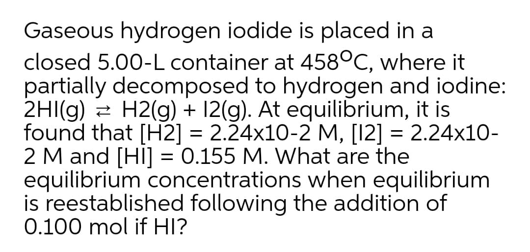 Gaseous hydrogen iodide is placed in a
closed 5.00-L container at 458°C, where it
partially decomposed to hydrogen and iodine:
2HI(g) = H2(g) + 12(g). At equilibrium, it is
found that [H2] = 2.24x10-2 M, [12] = 2.24x10-
2 M and [HI] = 0.155 M. What are the
equilibrium concentrations when equilibrium
is reestablished following the addition of
0.100 mol if HI?
