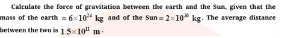 Calculate the force of gravitation between the earth and the Sun, given that the
mass of the earth = 6x104 kg and of the Sun = 2×10 kg. The average distance
between the two is 1.5×10" m.
