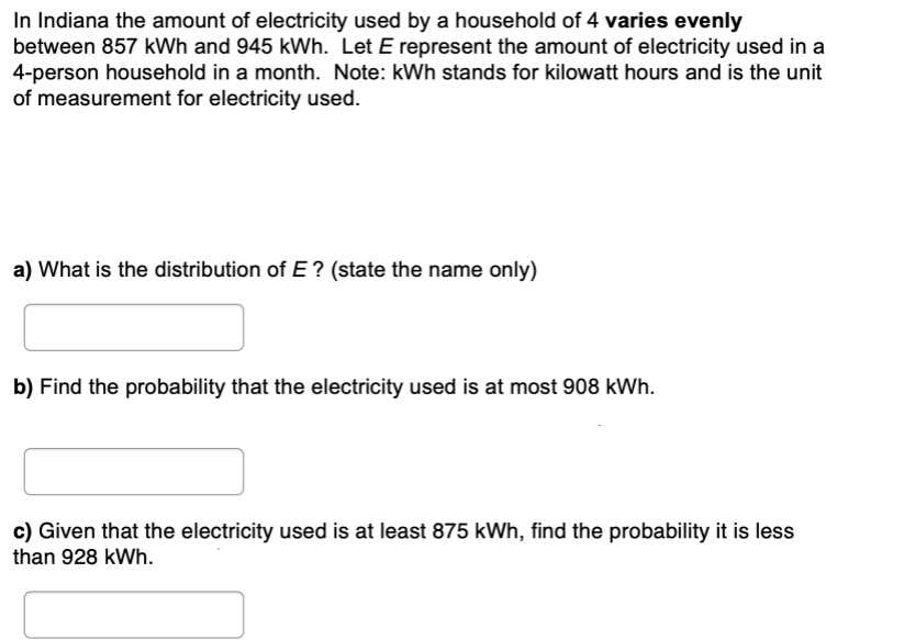 In Indiana the amount of electricity used by a household of 4 varies evenly
between 857 kWh and 945 kWh. Let E represent the amount of electricity used in a
4-person household in a month. Note: kWh stands for kilowatt hours and is the unit
of measurement for electricity used.
a) What is the distribution of E ? (state the name only)
b) Find the probability that the electricity used is at most 908 kWh.
c) Given that the electricity used is at least 875 kWh, find the probability it is less
than 928 kWh.
