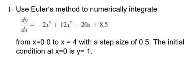 1- Use Euler's method to numerically integrate.
dy
-=-2r² + 12r² - 20x + 8.5
dx
from x=0 0 to x = 4 with a step size of 0.5. The initial
condition at x=0 is y= 1.