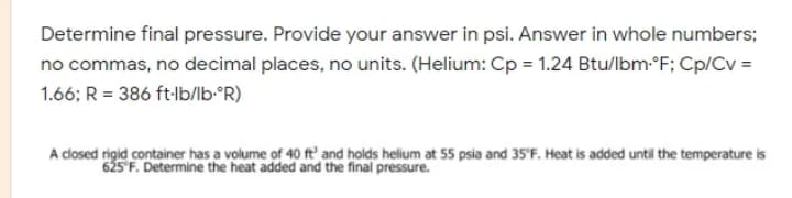 Determine final pressure. Provide your answer in psi. Answer in whole numbers;
no commas, no decimal places, no units. (Helium: Cp = 1.24 Btu/lbm-°F; Cp/Cv =
1.66; R = 386 ft-lb/lb-*R)
A closed rigid container has a volume of 40 ft' and holds helium at 55 psia and 35'F. Heat is added until the temperature is
625 F. Determine the heat added and the final pressure.
