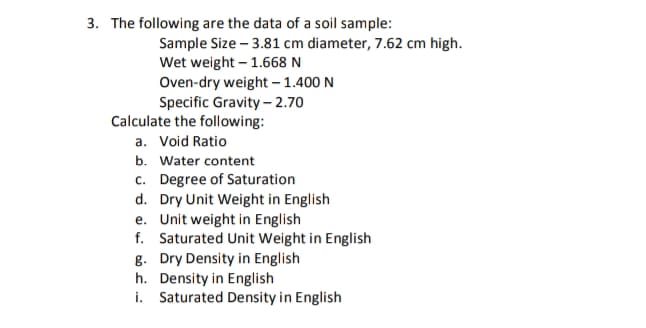 3. The following are the data of a soil sample:
Sample Size – 3.81 cm diameter, 7.62 cm high.
Wet weight – 1.668 N
Oven-dry weight – 1.400 N
Specific Gravity - 2.70
Calculate the following:
a. Void Ratio
b. Water content
c. Degree of Saturation
d. Dry Unit Weight in English
e. Unit weight in English
f. Saturated Unit Weight in English
g. Dry Density in English
h. Density in English
i. Saturated Density in English
