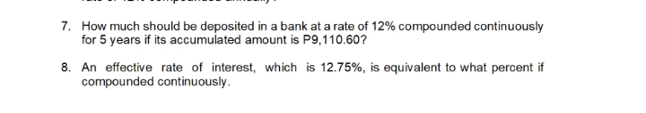 7. How much should be deposited in a bank at a rate of 12% compounded continuously
for 5 years if its accumulated amount is P9,110.60?
8. An effective rate of interest, which is 12.75%, is equivalent to what percent if
compounded continuously.
