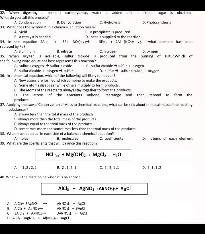 When digesting a
What do you call this process?
complex carbohydrate, water
32.
is added
and
a simple sugar
is
obtained.
A. Condensation
B. Dehydration
C. Hydrolysis
D. Photosynthesis
33. What does the symbol A in a chemical equation mean?
А. yield
B. a catalyst is needed
34. In the equation 2Als)
replaced by Fe?
C. a precipitate is produced
D. heat is supplied to the reaction
3Fes) + 2AI (NO3)3 laq),
3Fe (NO:)2lag>
what element has been
C. nitrogen
35. When oxygen is available, sulfur dioxide is produced from the burning of sulfur.Which of
A. aluminum
B. nitrate
D. oxygen
the following word equations best represents this reaction?
A. sulfur + oxygen → sulfur dioxide
B. sulfur dioxide + oxygen → sulfur
C. sulfur dioxide >sulfur + oxygen
D. sulfur → sulfur dioxide + oxygen
36. In a chemical equation, which of the following will likely to happen?
A. New atoms are formed which combine to make the products.
B. Some atoms disappear while others multiply to form products.
C. The atoms of the reactants always stay together to form the products.
The atoms of the reactants unbond, rearrange and then
products.
D.
rebond
to
form
the
37. Applying the Law of Conservation of Mass to chemical reactions, what can be said about the total mass of the reacting
substances?
A. always less than the total mass of the products
B. always more than the total mass of the products
C. always equal to the total mass of the products
D. sometimes more and sometimes less than the total mass of the products
38. What must be equal in each side of a balanced chemical equation?
C. coefficients
A. moles
B. molecules
D.
atoms of each element
39. What are the coefficients that will balance this reaction?
HCI (aq) + Mg(OH)2→ MgCl2+ H20
А. 1,2,2,1
В. 2, 1,2, 1
C. 2, 2, 1,1
D. 2,1,1,2
40. What will the reaction be when it is balanced?
AICI, + AGNO3→AI(NOs)s+ AgCI
A. AlCla+ 3AGNO:
B. AICI: + AgNO:
C. 3AICI: + AGNO3>
D. AICI3+ 3AGNO3→ Al(NO3}3+ 3AGCI
Al(NO:)s + AgCI
Al(NO:)s + 3AGCI
3AI(NO:) + AgCI
