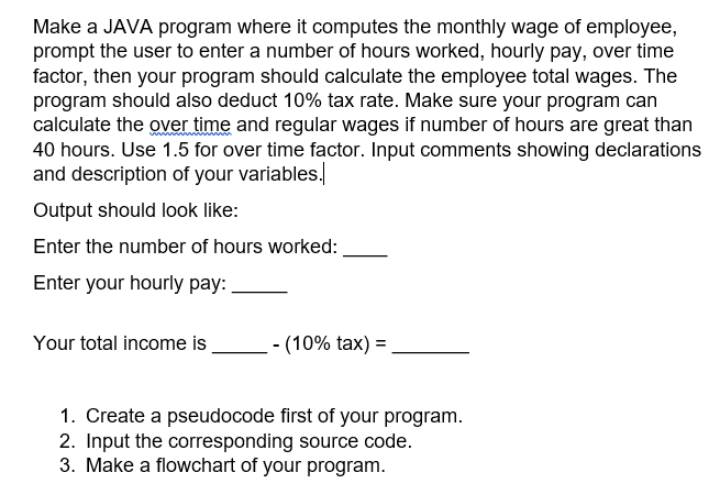Make a JAVA program where it computes the monthly wage of employee,
prompt the user to enter a number of hours worked, hourly pay, over time
factor, then your program should calculate the employee total wages. The
program should also deduct 10% tax rate. Make sure your program can
calculate the over time and regular wages if number of hours are great than
40 hours. Use 1.5 for over time factor. Input comments showing declarations
and description of your variables.
Output should look like:
Enter the number of hours worked:
Enter your hourly pay:
Your total income is
- (10% tax) = ,
1. Create a pseudocode first of your program.
2. Input the corresponding source code.
3. Make a flowchart of your program.
