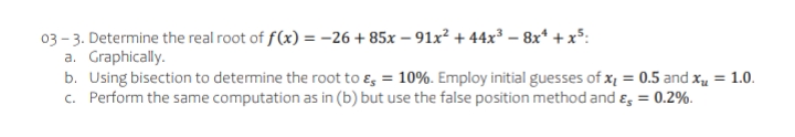 03 - 3. Determine the real root of f(x) = -26 + 85x – 91x² + 44x³ – 8x* +x³:
a. Graphically.
b. Using bisection to determine the root to ɛ, = 10%. Employ initial guesses of x = 0.5 and xu = 1.0.
c. Perform the same computation as in (b) but use the false position method and ɛ, = 0.2%.
