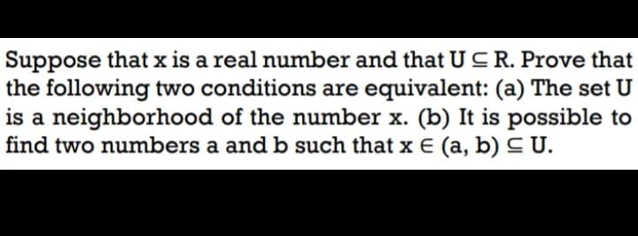 Suppose that x is a real number and that U CR. Prove that
the following two conditions are equivalent: (a) The set U
is a neighborhood of the number x. (b) It is possible to
find two numbers a and b such that x E (a, b) C U.

