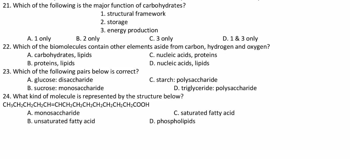 21. Which of the following is the major function of carbohydrates?
1. structural framework
2. storage
3. energy production
С. З only
D. 1 & 3 only
22. Which of the biomolecules contain other elements aside from carbon, hydrogen and oxygen?
A. 1 only
В. 2 only
C. nucleic acids, proteins
D. nucleic acids, lipids
A. carbohydrates, lipids
B. proteins, lipids
23. Which of the following pairs below is correct?
A. glucose: disaccharide
C. starch: polysaccharide
B. sucrose: monosaccharide
D. triglyceride: polysaccharide
24. What kind of molecule is represented by the structure below?
CH3CH2CH2CH2CH=CHCH2CH2CH2CH2CH2CH2CH2COOH
A. monosaccharide
C. saturated fatty acid
B. unsaturated fatty acid
D. phospholipids
