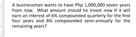 A businessman wants to have Php 1,000,000 seven years
from now. What amount should he invest now if it will
earn an interest of 6% compounded quarterly for the first
four years and 8% compounded semi-annually for the
remaining years?
