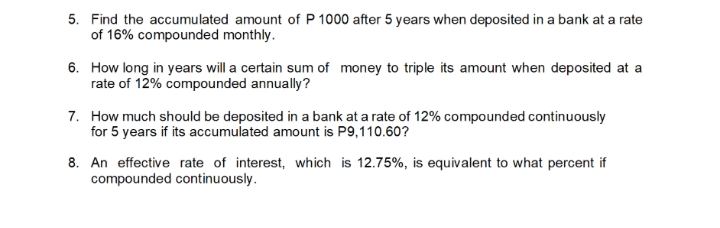 5. Find the accumulated amount of P 1000 after 5 years when deposited in a bank at a rate
of 16% compounded monthly.
6. How long in years will a certain sum of money to triple its amount when deposited at a
rate of 12% compounded annually?
7. How much should be deposited in a bank at a rate of 12% compounded continuously
for 5 years if its accumulated amount is P9,110.60?
8. An effective rate of interest, which is 12.75%, is equivalent to what percent if
compounded continuously.
