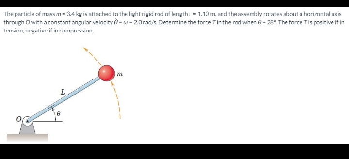 The particle of mass m = 3.4 kg is attached to the light rigid rod of length L = 1.10 m, and the assembly rotates about a horizontal axis
through O with a constant angular velocity - w - 2.0 rad/s. Determine the force Tin the rod when e- 28°. The force Tis positive if in
tension, negative if in compression.
L
