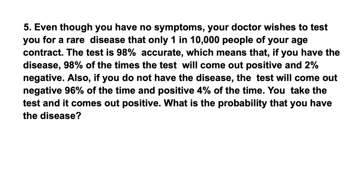 5. Even though you have no symptoms, your doctor wishes to test
you for a rare disease that only 1 in 10,000 people of your age
contract. The test is 98% accurate, which means that, if you have the
disease, 98% of the times the test will come out positive and 2%
negative. Also, if you do not have the disease, the test will come out
negative 96% of the time and positive 4% of the time. You take the
test and it comes out positive. What is the probability that you have
the disease?
