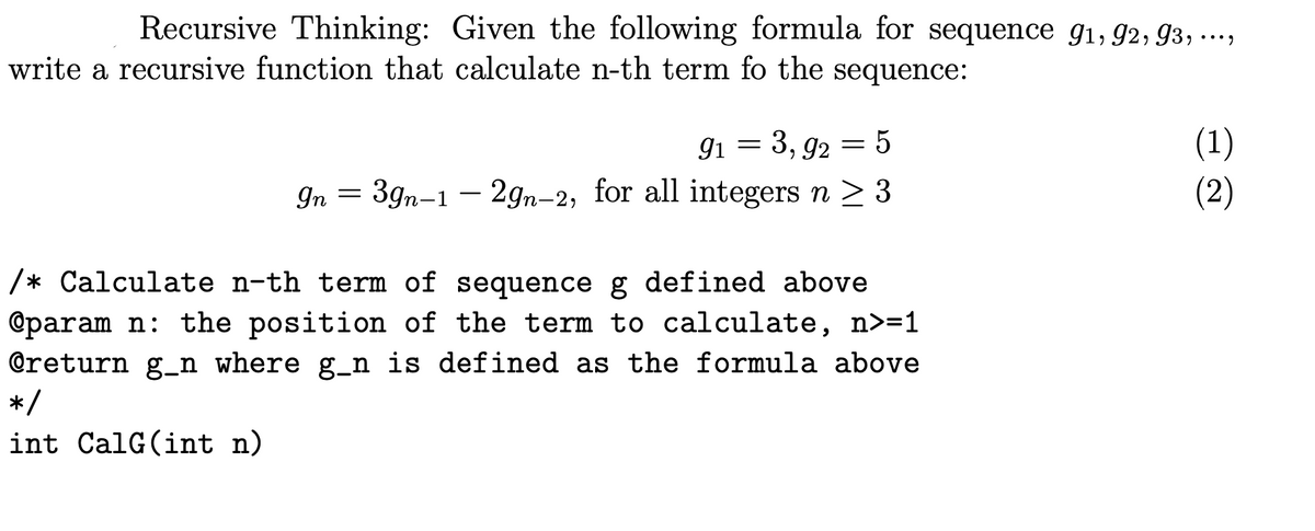 Recursive Thinking: Given the following formula for sequence g1, 92, 93, ….,
write a recursive function that calculate n-th term fo the sequence:
(1)
(2)
9i
3, 92 = 5
In = 39n-1 - 2gn-2, for all integers n > 3
/* Calculate n-th term of sequence g defined above
@param n: the position of the term to calculate, n>=1
@return g_n where g_n is defined as the formula above
*/
int CalG(int n)
