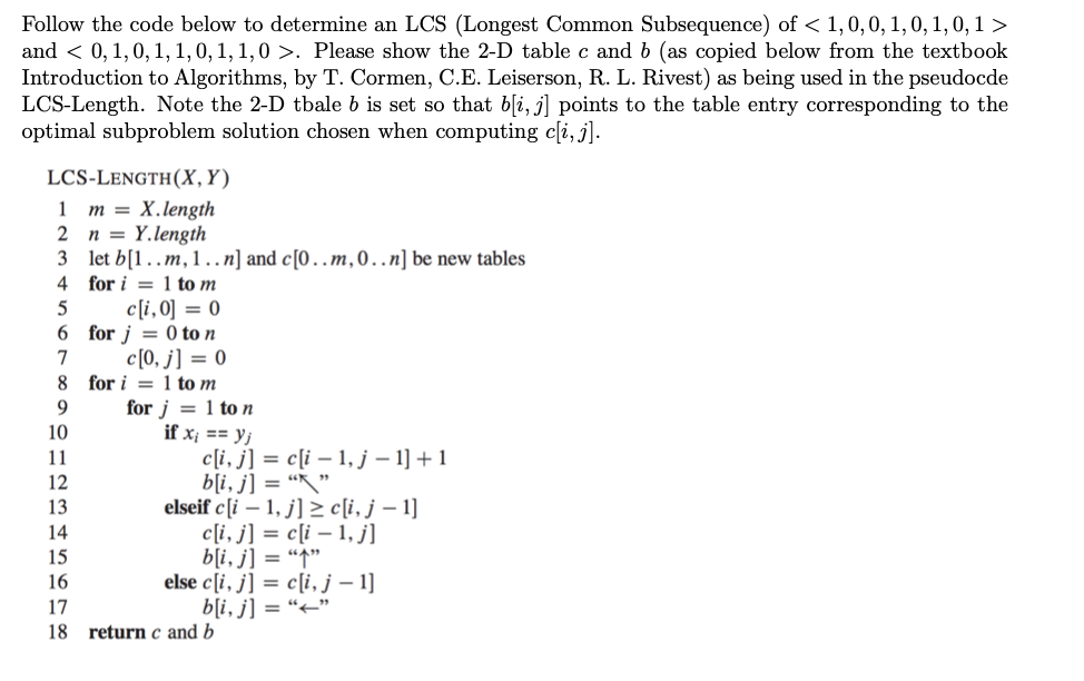 Follow the code below to determine an LCS (Longest Common Subsequence) of < 1, 0, 0, 1, 0, 1, 0, 1 >
and < 0, 1, 0, 1, 1, 0, 1, 1,0 >. Please show the 2-D table c and b (as copied below from the textbook
Introduction to Algorithms, by T. Cormen, C.E. Leiserson, R. L. Rivest) as being used in the pseudocde
LCS-Length. Note the 2-D tbale b is set so that b[i, j] points to the table entry corresponding to the
optimal subproblem solution chosen when computing c[i, j].
LCS-LENGTH(X, Y)
1 m = X.length
2
n = Y.length
3
let b[1..m, 1..n] and c[0.. m, 0..n] be new tables
4
for i 1 to m
5
c[i,0] = 0
6 for j = 0 to n
c[0, j] = 0
7
8 for i 1 to m
9
10
11
c[i, j] = c[i-1, j - 1] +1
b[i, j] = ""
12
13
14
15
16
17
18 return c and b
for j = 1 to n
if x₁ == yj
elseif c[i-1, j]c[i, j - 1]
c[i, j] = c[i − 1, j]
b[i, j] = "1"
else c[i, j] = c[i, j - 1]
b[i, j] = ""