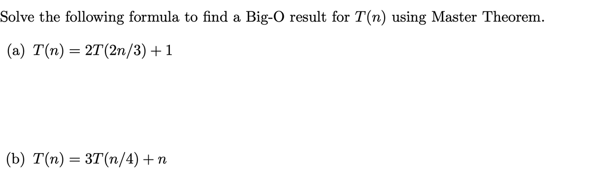 Solve the following formula to find a Big-O result for T(n) using Master Theorem.
(a) T(n) = 2T (2n/3) +1
(b) T(n) = 3T(n/4) + n