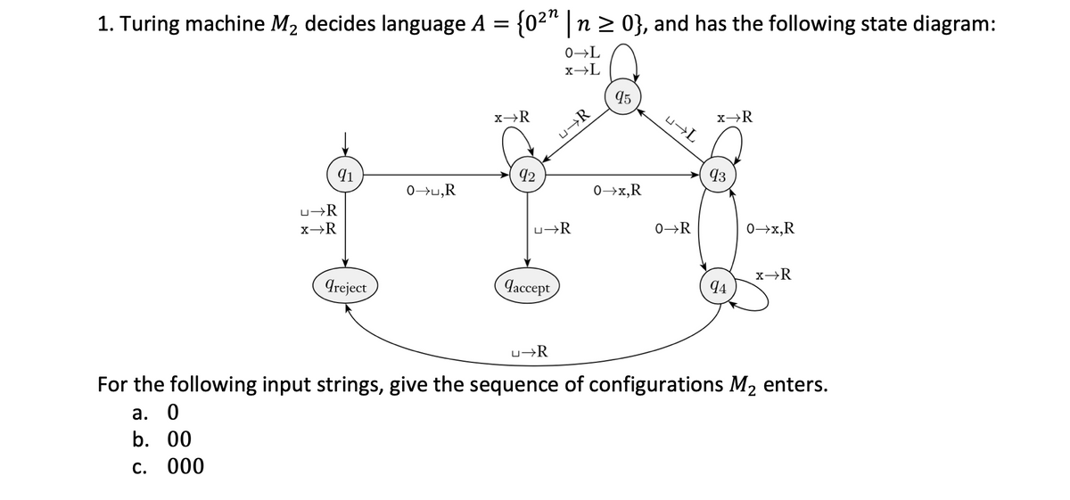 1. Turing machine M2 decides language A = {02" | n 2 0}, and has the following state diagram:
0→L
x→L
95
x→R
u¬R
42
93
0>u,R
0→x,R
u→R
u¬R
0→R
0→x,R
Areject
Чассерг,
4
u¬R
For the following input strings, give the sequence of configurations M2 enters.
а. 0
b. 00
C.
000
