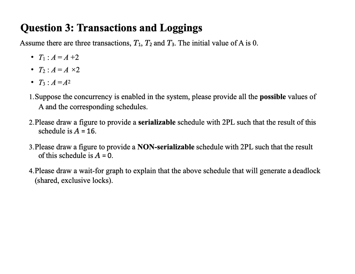 Question 3: Transactions and Loggings
Assume there are three transactions, T1, T2 and T3. The initial value of A is 0.
T1: A= A +2
T2 : A = A ×2
T3 : A=A2
1.Suppose the concurrency is enabled in the system, please provide all the possible values of
A and the corresponding schedules.
2.Please draw a figure to provide a serializable schedule with 2PL such that the result of this
schedule is A = 16.
3.Please draw a figure to provide a NON-serializable schedule with 2PL such that the result
of this schedule is A = 0.
%3D
4. Please draw a wait-for graph to explain that the above schedule that will generate a deadlock
(shared, exclusive locks).
