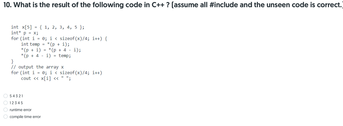 10. What is the result of the following code in C++ ? (assume all #include and the unseen code is correct.
int x[5] = { 1, 2, 3, 4, 5 };
int* p = x;
for (int i
int temp
0; i < sizeof(x)/4; i++) {
*(p + i);
*(p + 4
*(p + i)
*(p + 4
}
// output the array x
i);
%3D
i)
temp;
%3D
for (int i = 0; i < sizeof(x)/4; i++)
cout <« x[i] « " ";
543 21
1234 5
runtime error
compile time error
