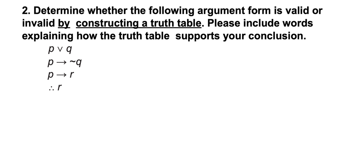 2. Determine whether the following argument form is valid or
invalid by constructing a truth table. Please include words
explaining how the truth table supports your conclusion.
pv q
p → -q
p →r
:. r
