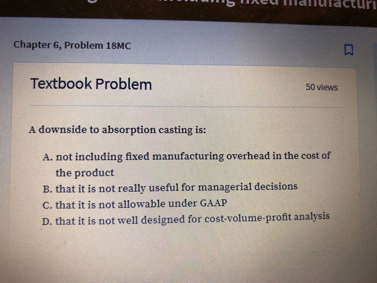 nutacturi
Chapter 6, Problem 18MC
Textbook Problem
50 views
A downside to absorption casting is:
A. not including fixed manufacturing overhead in the cost of
the product
B. that it is not really useful for managerial decisions
C. that it is not allowable under GAAP
D. that it is not well designed for cost-volume-profit analysis
