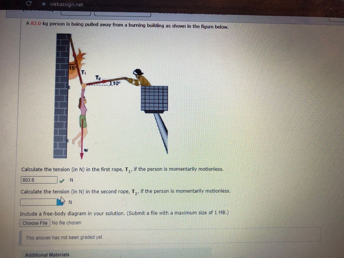 webassign.net webyStudent/Assignmert-Responses/last7dep=243284667token=4104OCR
A 82.0 kg person is being pulled away from a burning building as shown in the figure below.
15
T2
J10°
Calculate the tension (in N) in the first rope, T,, if the person is momentarily motionless.
горе,
14
803.6
N.
Calculate the tension (in N) in the second rope, T,, if the person is momentarily motionless.
21
N.
Include a free-body diagram in your solution. (Submit a file with a maximum size of 1 MB.)
Choose File No file chosen
This answer has not been graded yet.
Additional Materials

