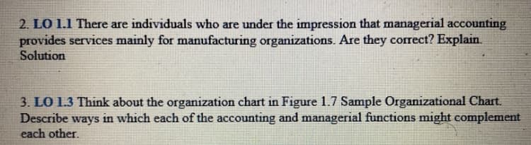 2. LO 1.1 There are individuals who are under the impression that managerial accounting
provides services mainly for manufacturing organizations. Are they correct? Explain.
Solution
