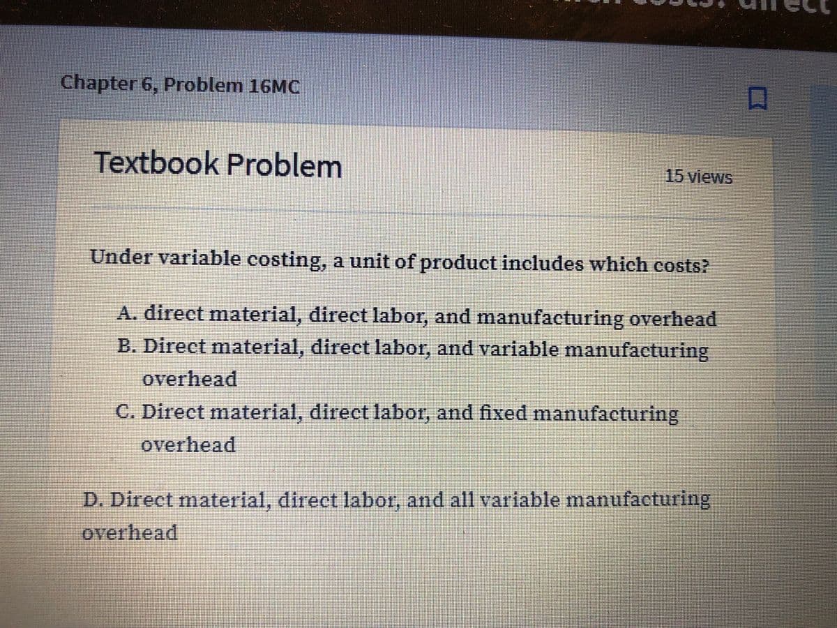 Chapter 6, Problem 16MC
Textbook Problem
15 views
Under variable costing, a unit of product includes which costs?
A. direct material, direct labor, and manufacturing overhead
B. Direct material, direct labor, and variable manufacturing
overhead
C. Direct material, direct labor, and fixed manufacturing
overhead
D. Direct material, direct labor, and all variable manufacturing
overhead
