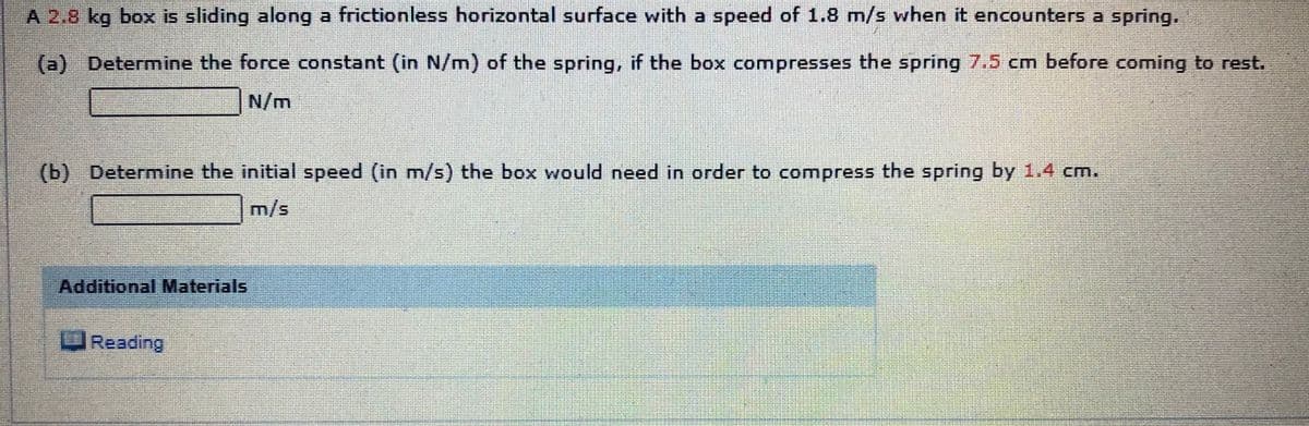 A 2.8 kg box is sliding along a frictionless horizontal surface with a speed of 1.8 m/s when it encounters a spring,
(a) Determine the force constant (in N/m) of the spring, if the box compresses the spring 7.5 cm before coming to rest.
N/m
(b) Determine the initial speed (in m/s) the box would need in order to compress the spring by 1.4 cm.
m/s
Additional Materials
