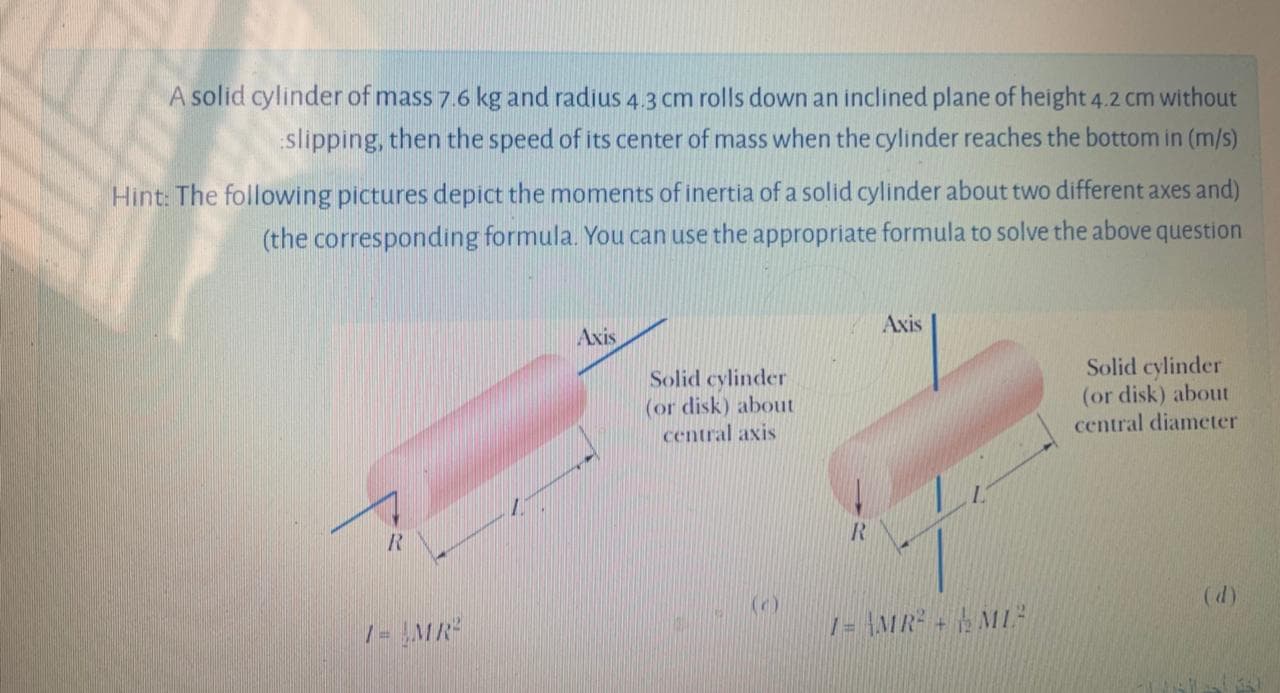 A solid cylinder of mass 7.6 kg and radius 4.3 cm rolls down an inclined plane of height 4.2 cm without
slipping, then the speed of its center of mass when the cylinder reaches the bottom in (m/s)
Hint: The following pictures depict the moments of inertia of a solid cylinder about two different axes and)
(the corresponding formula. You can use the appropriate formula to solve the above question
