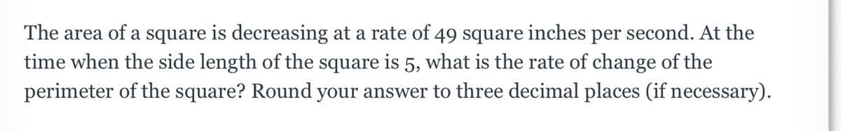 The area of a square is decreasing at a rate of 49 square inches per second. At the
time when the side length of the square is 5, what is the rate of change of the
perimeter of the square? Round your answer to three decimal places (if necessary).