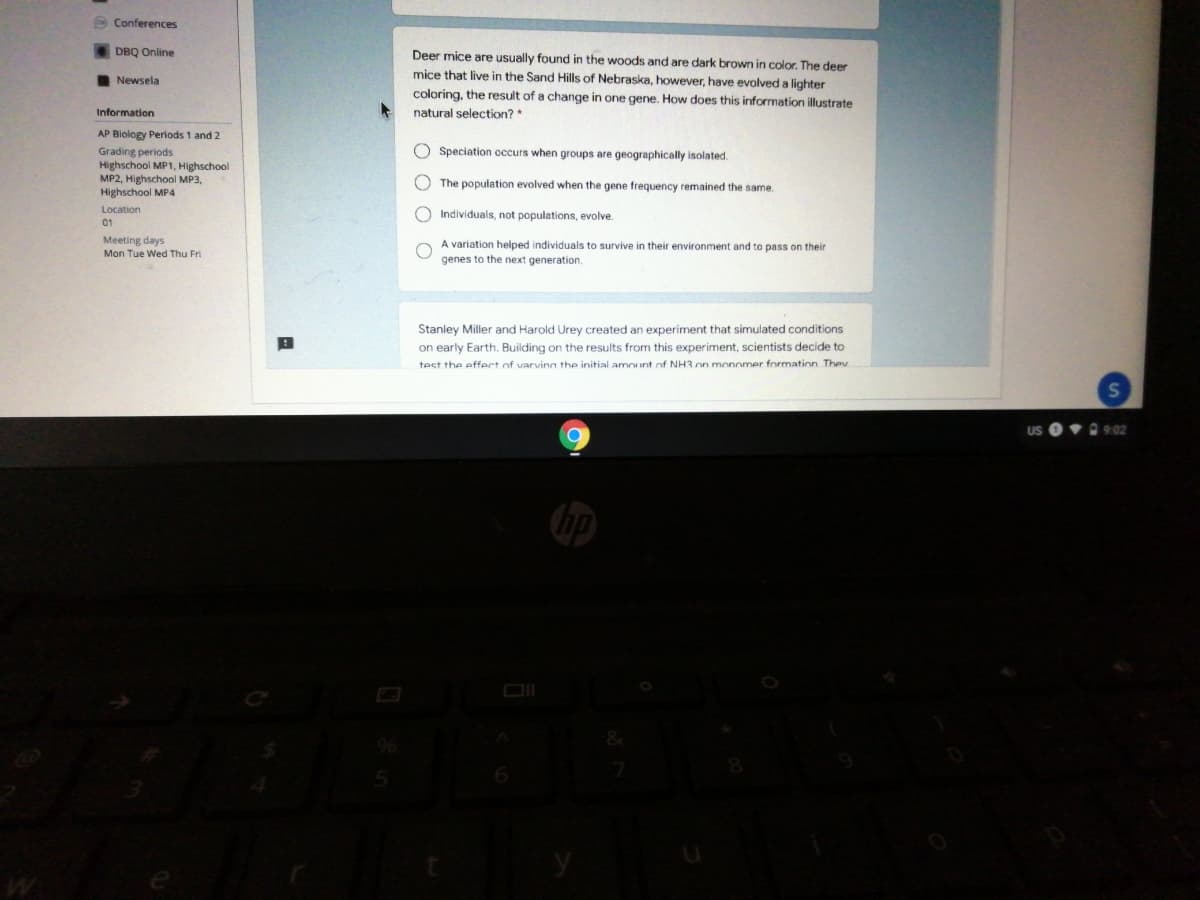O Conferences
DBQ Online
Deer mice are usually found in the woods and are dark brown in color. The deer
mice that live in the Sand Hills of Nebraska, however, have evolved a lighter
Newsela
coloring, the result of a change in one gene. How does this information illustrate
Information
natural selection? *
AP Blology Periods 1 and 2
O Speciation occurs when groups are geographically isolated.
Grading periods
Highschool MP1, Highschool
MP2, Highschool MP3,
Highschool MP4
O The population evolved when the gene frequency remained the same.
Location
O Individuals, not populations, evolve.
01
Meeting days
Mon Tue Wed Thu Fri
A variation helped individuals to survive in their environment and to pass on their
genes to the next generation.
Stanley Miller and Harold Urey created an experiment that simulated conditions
on early Earth. Building on the results from this experiment, scientists decide to
test the effect of varvinn the initial amount of NH3 on monomer formation They
O 9:02

