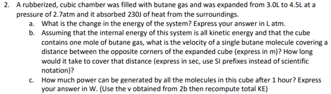 2. A rubberized, cubic chamber was filled with butane gas and was expanded from 3.0L to 4.5L at a
pressure of 2.7atm and it absorbed 230J of heat from the surroundings.
What is the change in the energy of the system? Express your answer in L atm.
b. Assuming that the internal energy of this system is all kinetic energy and that the cube
contains one mole of butane gas, what is the velocity of a single butane molecule covering a
distance between the opposite corners of the expanded cube (express in m)? How long
would it take to cover that distance (express in sec, use SI prefixes instead of scientific
notation)?
a.
How much power can be generated by all the molecules in this cube after 1 hour? Express
your answer in W. (Use the v obtained from 2b then recompute total KE)
С.
