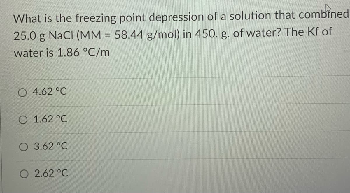 What is the freezing point depression of a solution that combined
25.0 g NaCI (MM = 58.44 g/mol) in 450. g. of water? The Kf of
water is 1.86 °C/m
O 4.62 °C
O 1.62 °C
O 3.62 °C
O 2.62 °C
