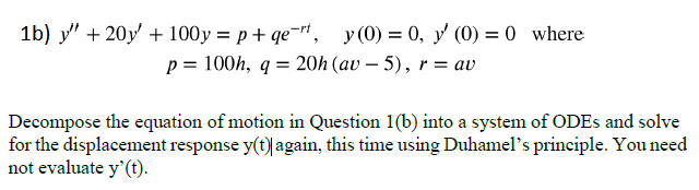 1b) y + 20y + 100y=p+qet, y(0) = 0, y' (0) = 0 where
p = 100h, q = 20h (av5), r = av
Decompose the equation of motion in Question 1(b) into a system of ODEs and solve
for the displacement response y(t)| again, this time using Duhamel's principle. You need
not evaluate y' (t).