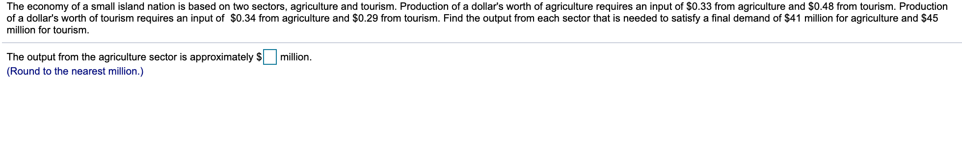 The economy of a small island nation is based on two sectors, agriculture and tourism. Production of a dollar's worth of agriculture requires an input of $0.33 from agriculture and $0.48 from tourism. Production
of a dollar's worth of tourism requires an input of $0.34 from agriculture and $0.29 from tourism. Find the output from each sector that is needed to satisfy a final demand of $41 million for agriculture and $45
million for tourism.
The output from the agriculture sector is approximately $ million.
(Round to the nearest million.)
