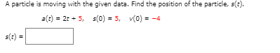 A particle is moving with the given data. Find the position of the particle, s(t).
a(t) = 2t + 5, s(0) = 5, v(0) = -4
s(t) =
