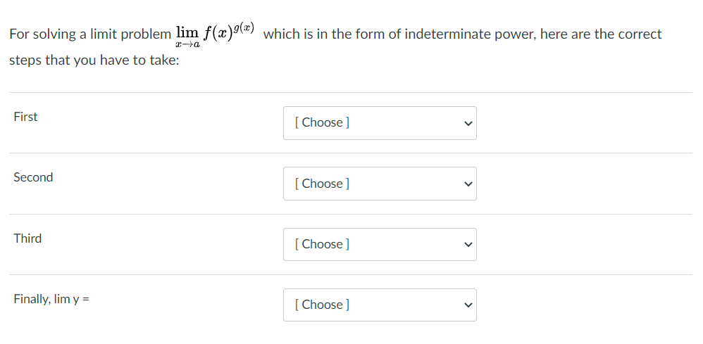 For solving a limit problem lim f(x)") which is in the form of indeterminate power, here are the correct
steps that you have to take:
First
[ Choose]
Second
[ Choose ]
Third
[ Choose ]
Finally, lim y =
[Choose]
